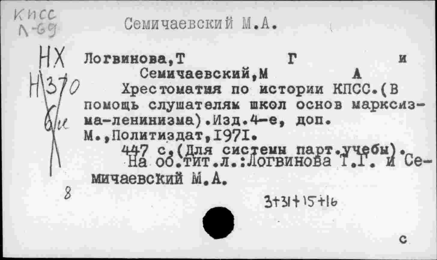 ﻿Семичаевский М.А.
Логвинова, Т	Г	и
л 'и , Семичаевский,М	А
ЬЬ[О Хрестоматия по истории КПСС.(В V/ помощь слушателям школ основ марксиз-АД/ ма-ленинизма).Изд.4-е, доп.
Г М.»Политиздат,1971»
Г\ 447 с. (Для системы парт .учебы).
\ На об.тит.л.:Логвинова Т.Г. и Семичаевский М.А.